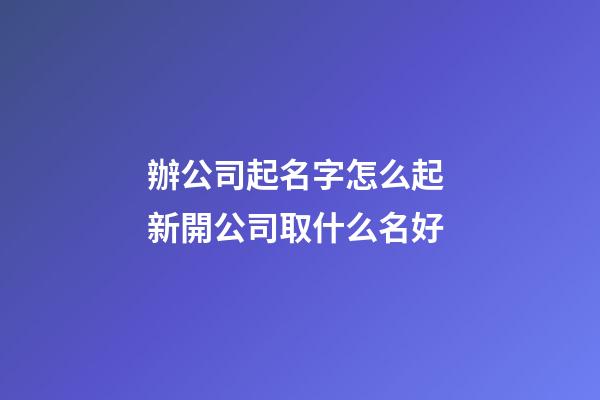 辦公司起名字怎么起 新開公司取什么名好-第1張-公司起名-玄機派